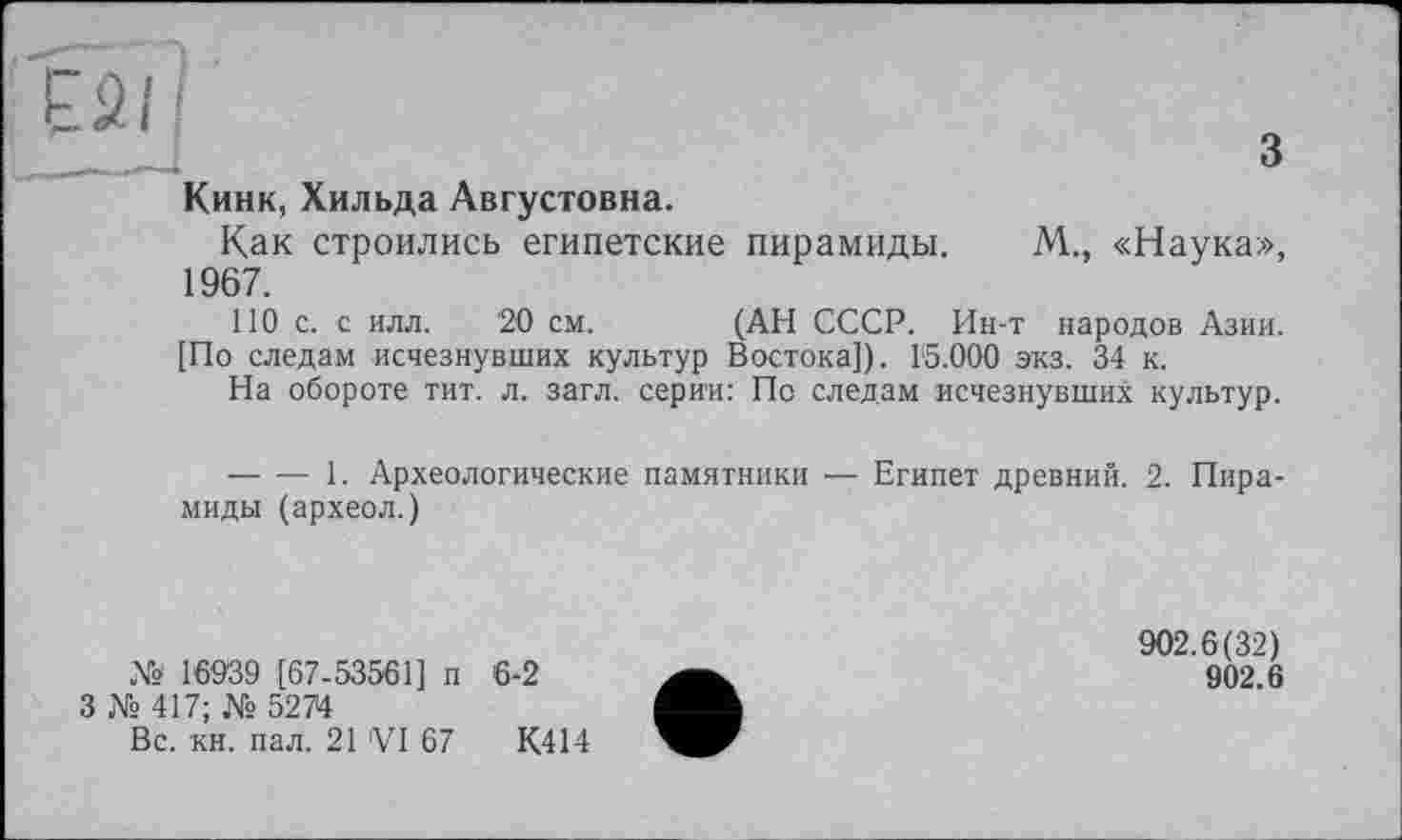 ﻿3
Кинк, Хильда Августовна.
Как строились египетские пирамиды. 1967.
М„ «Наука»,
НО с. с илл. 20 см. (АН СССР. Ин-т народов Азии.
[По следам исчезнувших культур Востока]). 15.000 экз. 34 к.
На обороте тит. л. загл. серии: По следам исчезнувших культур.
— ■— 1. Археологические памятники — Египет древний. 2. Пирамиды (археол.)
№ 16939 [67-53561] п
3 № 417; № 5274
Вс. кн. пал. 21 VI 67
6-2
К414
902.6(32)
902.6